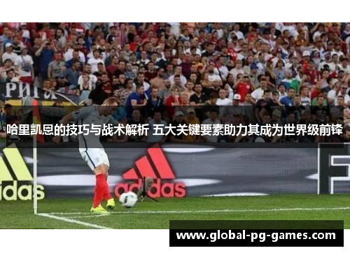 哈里凯恩的技巧与战术解析 五大关键要素助力其成为世界级前锋 哈里凯恩的技巧与战术解析 五大关键要素助力其成为世界级前锋