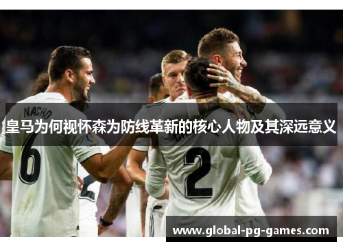皇马为何视怀森为防线革新的核心人物及其深远意义 皇马为何视怀森为防线革新的核心人物及其深远意义