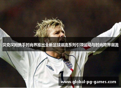 贝克汉姆携手时尚界推出全新足球潮流系列引领运动与时尚跨界潮流